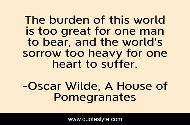 The burden of this world is too great for one man to bear, and the world’s sorrow too heavy for one heart to suffer.