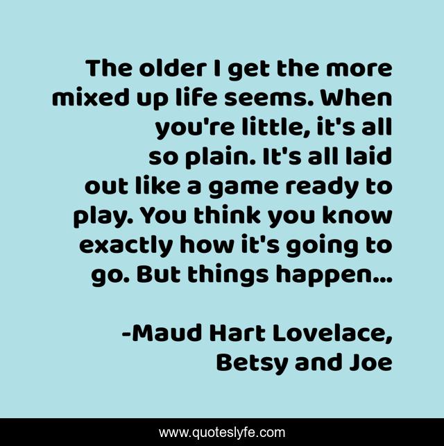 The older I get the more mixed up life seems. When you're little, it's all so plain. It's all laid out like a game ready to play. You think you know exactly how it's going to go. But things happen...