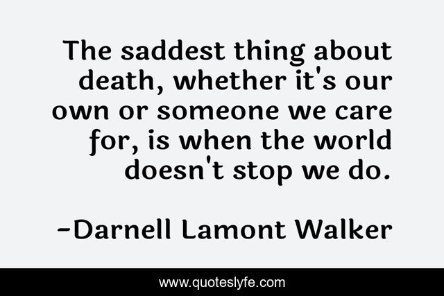 The saddest thing about death, whether it's our own or someone we care for, is when the world doesn't stop we do.