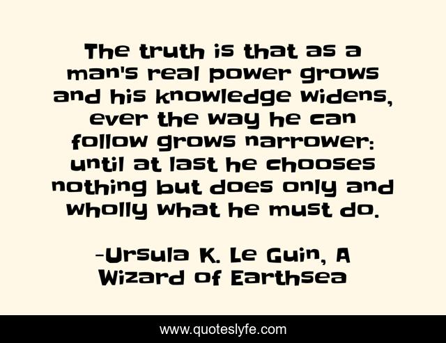 The truth is that as a man's real power grows and his knowledge widens, ever the way he can follow grows narrower: until at last he chooses nothing but does only and wholly what he must do.