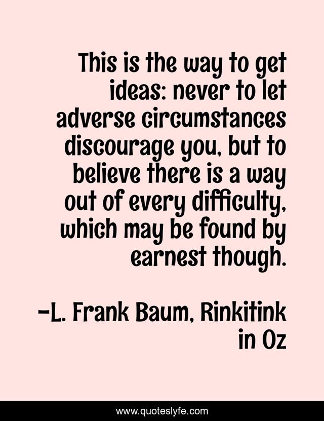 This is the way to get ideas: never to let adverse circumstances discourage you, but to believe there is a way out of every difficulty, which may be found by earnest though.
