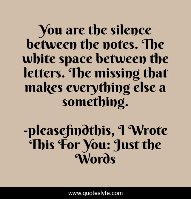 You are the silence between the notes. The white space between the letters. The missing that makes everything else a something.