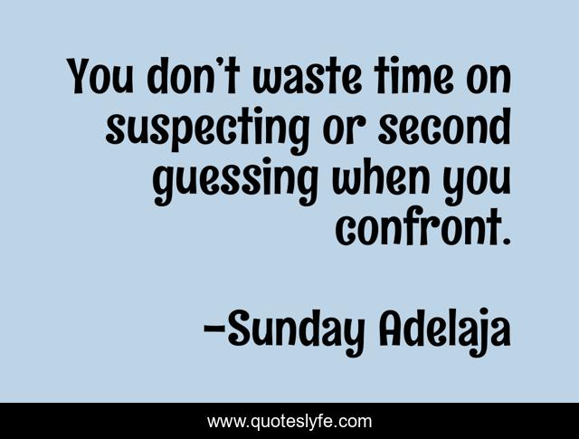 You don’t waste time on suspecting or second guessing when you confront.