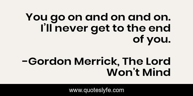 You go on and on and on. I’ll never get to the end of you.