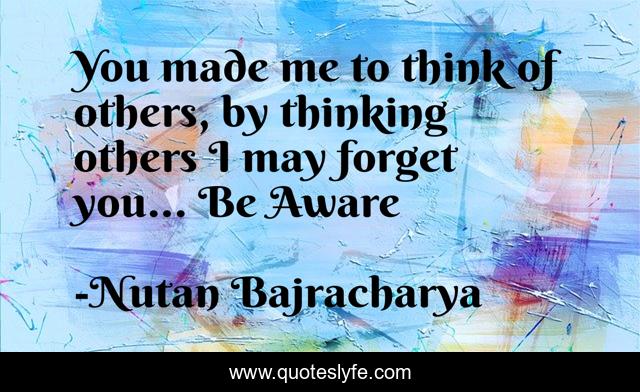 You made me to think of others, by thinking others I may forget you... Be Aware