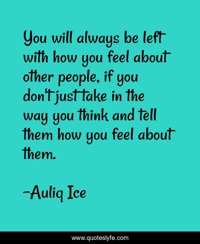 You will always be left with how you feel about other people, if you don't just take in the way you think and tell them how you feel about them.