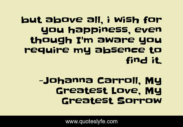 but above all, i wish for you happiness, even though I'm aware you require my absence to find it.