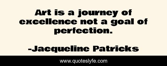 Art is a journey of excellence not a goal of perfection.