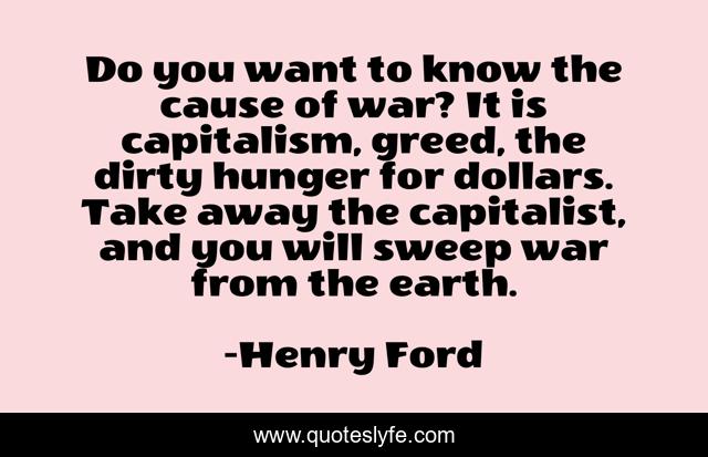Do you want to know the cause of war? It is capitalism, greed, the dirty hunger for dollars. Take away the capitalist, and you will sweep war from the earth.
