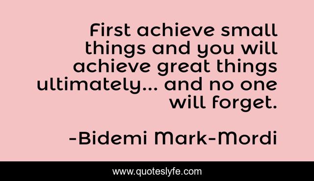 First achieve small things and you will achieve great things ultimately... and no one will forget.