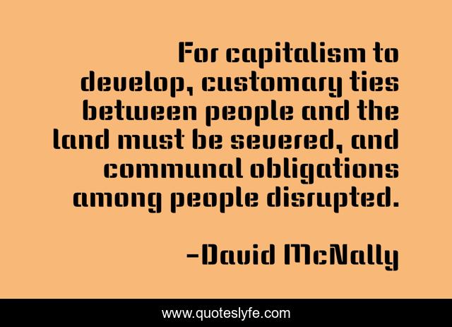 For capitalism to develop, customary ties between people and the land must be severed, and communal obligations among people disrupted.