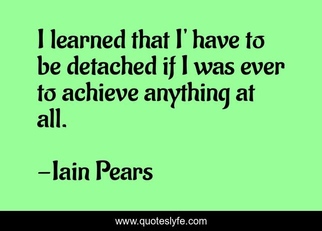 I learned that I' have to be detached if I was ever to achieve anything at all.