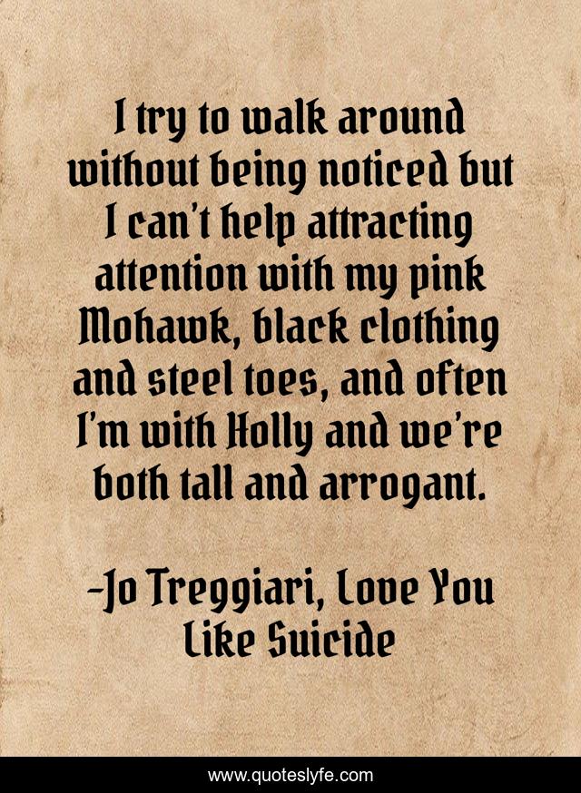 I try to walk around without being noticed but I can’t help attracting attention with my pink Mohawk, black clothing and steel toes, and often I’m with Holly and we’re both tall and arrogant.