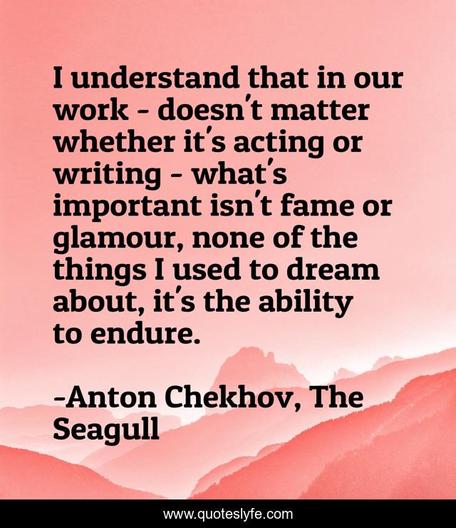 I understand that in our work - doesn't matter whether it's acting or writing - what's important isn't fame or glamour, none of the things I used to dream about, it's the ability to endure.