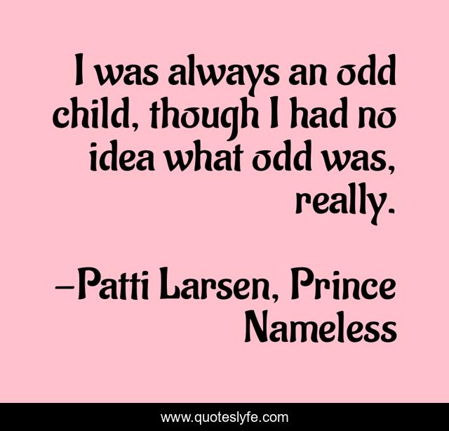 I was always an odd child, though I had no idea what odd was, really.