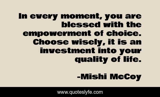 In every moment, you are blessed with the empowerment of choice. Choose wisely, it is an investment into your quality of life.