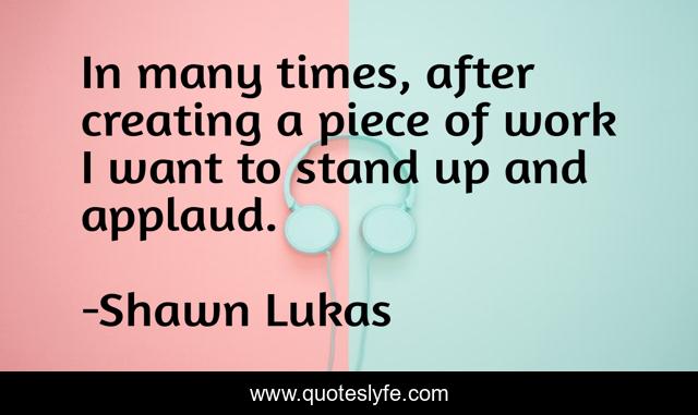 In many times, after creating a piece of work I want to stand up and applaud.