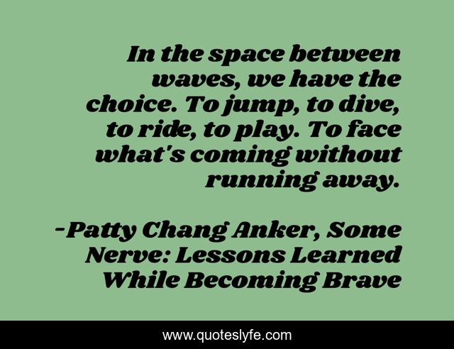 In the space between waves, we have the choice. To jump, to dive, to ride, to play. To face what's coming without running away.