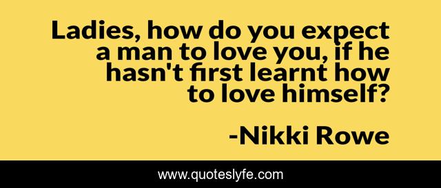 Ladies, how do you expect a man to love you, if he hasn't first learnt how to love himself?