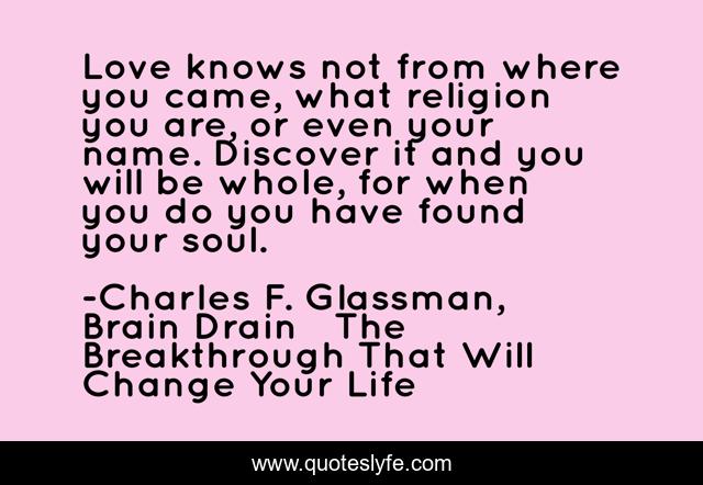 Love knows not from where you came, what religion you are, or even your name. Discover it and you will be whole, for when you do you have found your soul.