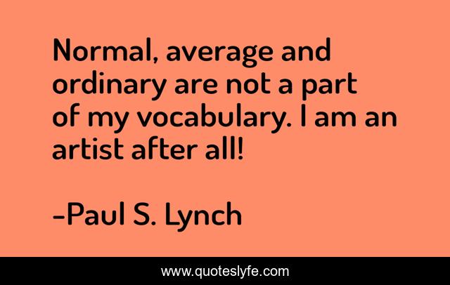 Normal, average and ordinary are not a part of my vocabulary. I am an artist after all!