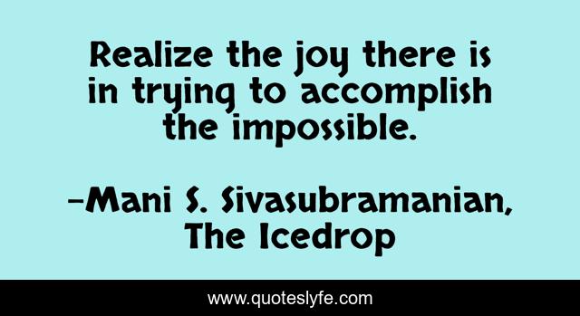 Realize the joy there is in trying to accomplish the impossible.