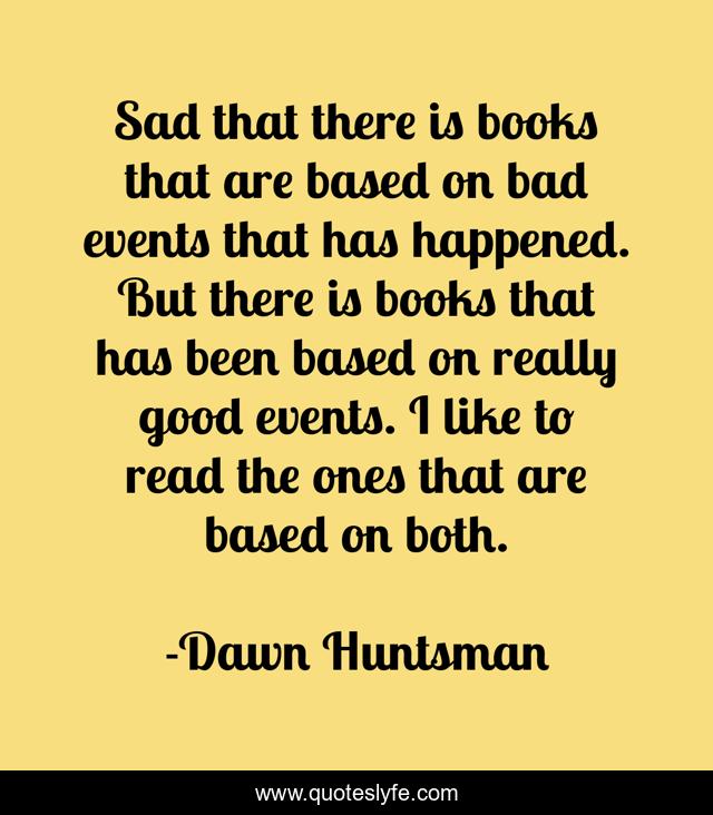 Sad that there is books that are based on bad events that has happened. But there is books that has been based on really good events. I like to read the ones that are based on both.