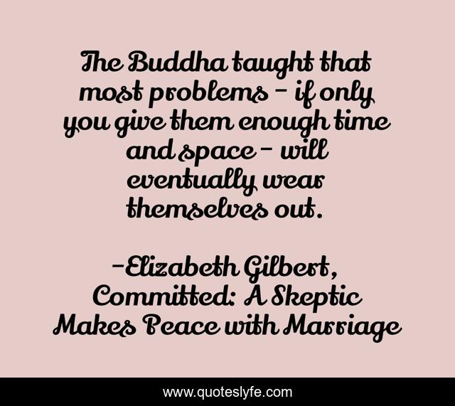 The Buddha taught that most problems - if only you give them enough time and space - will eventually wear themselves out.