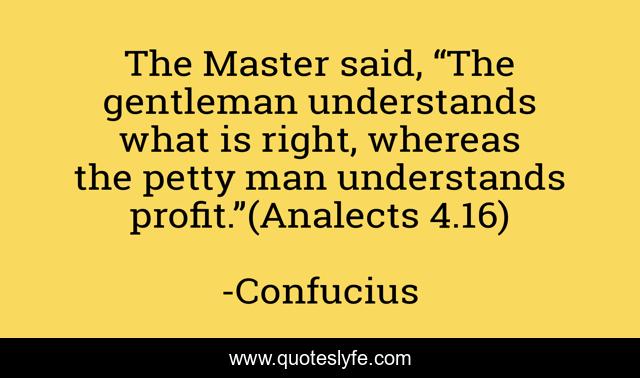 The Master said, “The gentleman understands what is right, whereas the petty man understands profit.”(Analects 4.16)