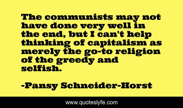 The communists may not have done very well in the end, but I can't help thinking of capitalism as merely the go-to religion of the greedy and selfish.