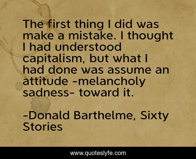 The first thing I did was make a mistake. I thought I had understood capitalism, but what I had done was assume an attitude -melancholy sadness- toward it.