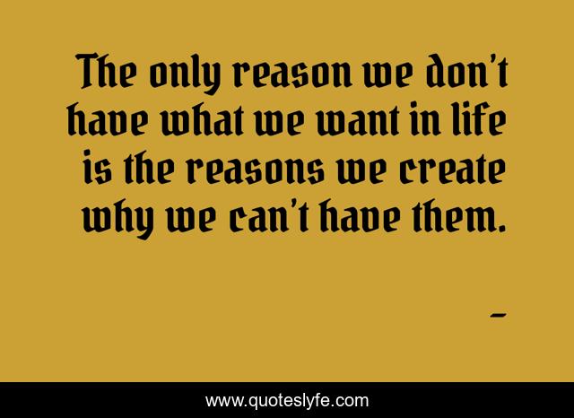 The only reason we don’t have what we want in life is the reasons we create why we can’t have them.