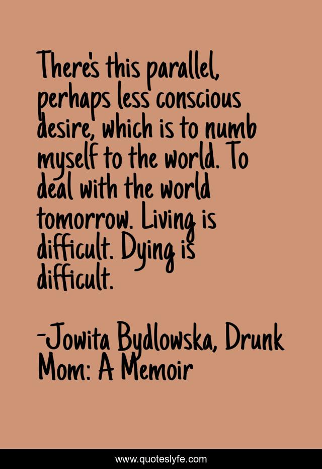 There's this parallel, perhaps less conscious desire, which is to numb myself to the world. To deal with the world tomorrow. Living is difficult. Dying is difficult.