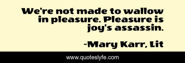 We're not made to wallow in pleasure. Pleasure is joy's assassin.