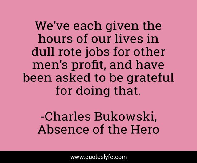 We’ve each given the hours of our lives in dull rote jobs for other men’s profit, and have been asked to be grateful for doing that.