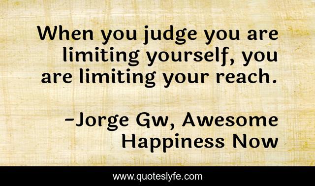When you judge you are limiting yourself, you are limiting your reach.