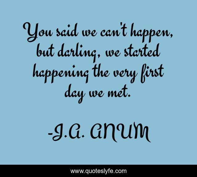 You said we can't happen, but darling, we started happening the very first day we met.