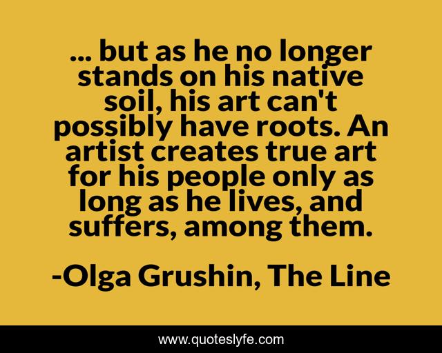 ... but as he no longer stands on his native soil, his art can't possibly have roots. An artist creates true art for his people only as long as he lives, and suffers, among them.