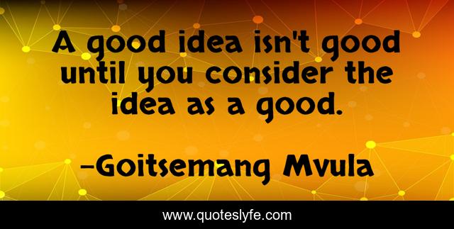 A good idea isn't good until you consider the idea as a good.
