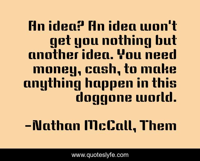 An idea? An idea won't get you nothing but another idea. You need money, cash, to make anything happen in this doggone world.