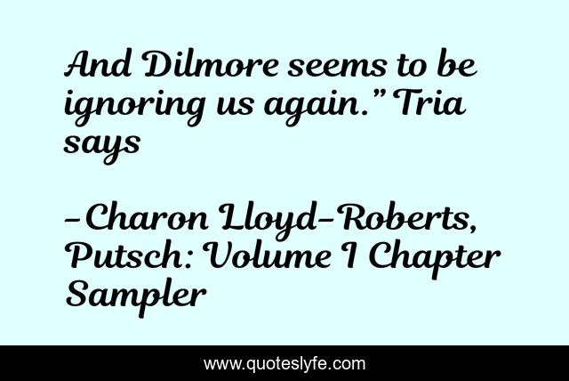 And Dilmore seems to be ignoring us again.” Tria says