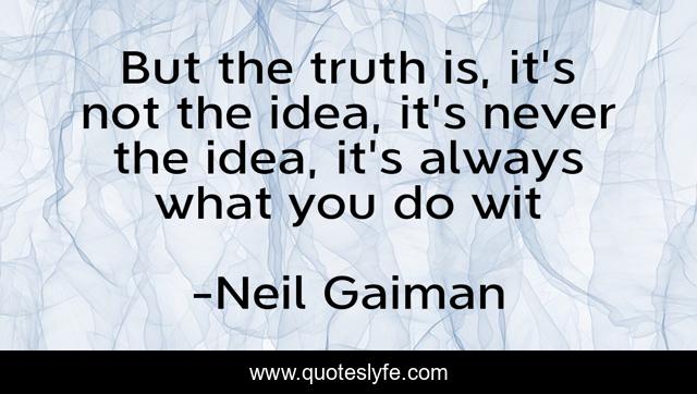 But the truth is, it's not the idea, it's never the idea, it's always what you do wit
