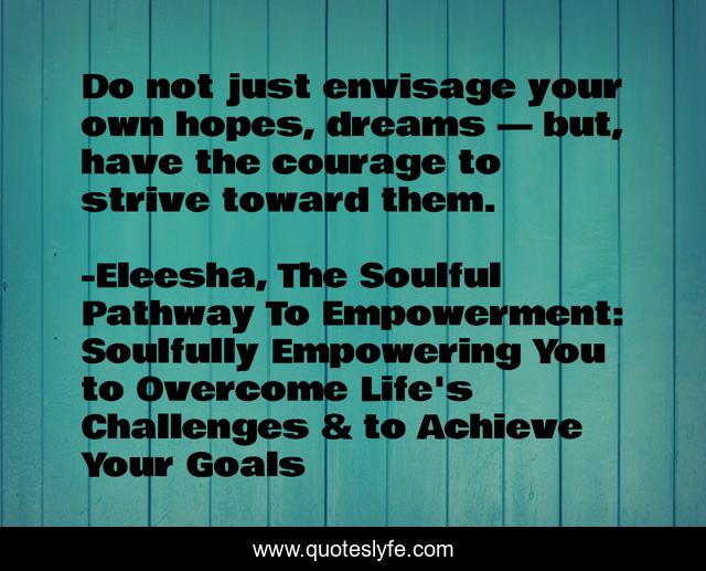Do not just envisage your own hopes, dreams — but, have the courage to strive toward them.