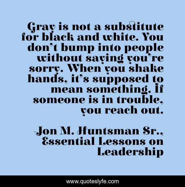 Gray is not a substitute for black and white. You don’t bump into people without saying you’re sorry. When you shake hands, it’s supposed to mean something. If someone is in trouble, you reach out.