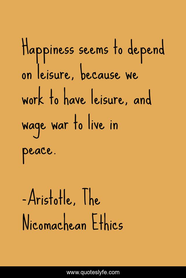 Happiness seems to depend on leisure, because we work to have leisure, and wage war to live in peace.
