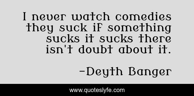 I never watch comedies they suck if something sucks it sucks there isn't doubt about it.