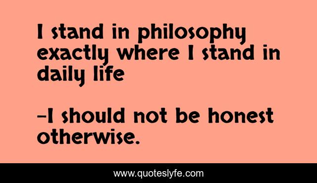I stand in philosophy exactly where I stand in daily life