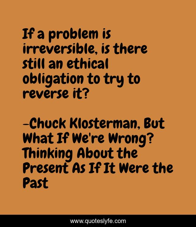 If a problem is irreversible, is there still an ethical obligation to try to reverse it?