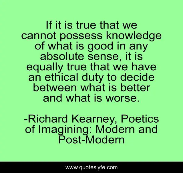 If it is true that we cannot possess knowledge of what is good in any absolute sense, it is equally true that we have an ethical duty to decide between what is better and what is worse.