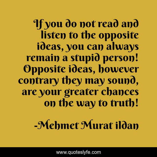 If you do not read and listen to the opposite ideas, you can always remain a stupid person! Opposite ideas, however contrary they may sound, are your greater chances on the way to truth!